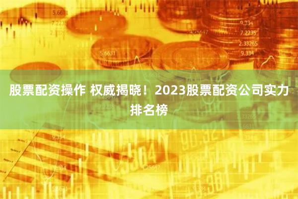 股票配资操作 权威揭晓！2023股票配资公司实力排名榜