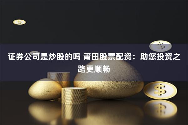 证券公司是炒股的吗 莆田股票配资：助您投资之路更顺畅