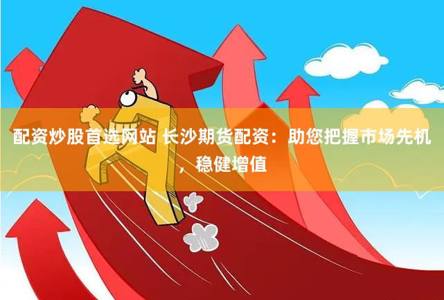 配资炒股首选网站 长沙期货配资：助您把握市场先机，稳健增值