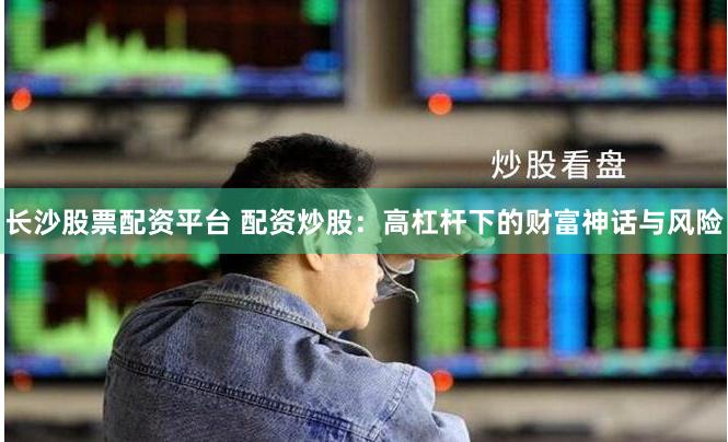 长沙股票配资平台 配资炒股：高杠杆下的财富神话与风险