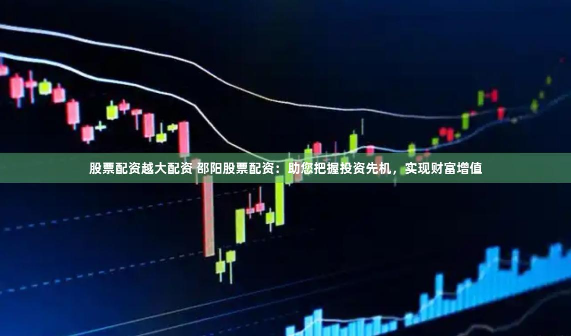 股票配资越大配资 邵阳股票配资：助您把握投资先机，实现财富增值