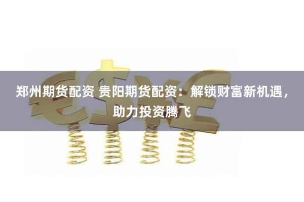 郑州期货配资 贵阳期货配资：解锁财富新机遇，助力投资腾飞