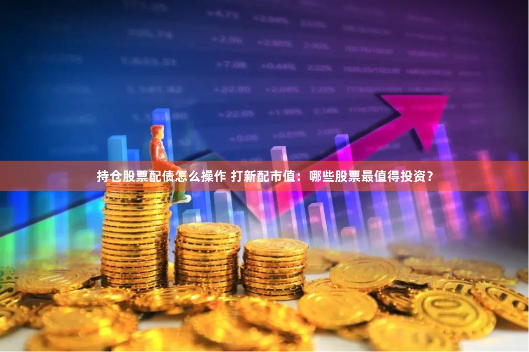 持仓股票配债怎么操作 打新配市值：哪些股票最值得投资？