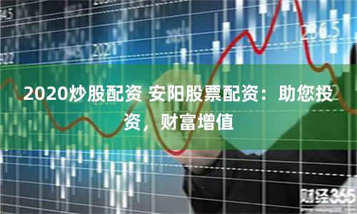 2020炒股配资 安阳股票配资：助您投资，财富增值