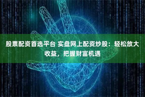 股票配资首选平台 实盘网上配资炒股：轻松放大收益，把握财富机遇