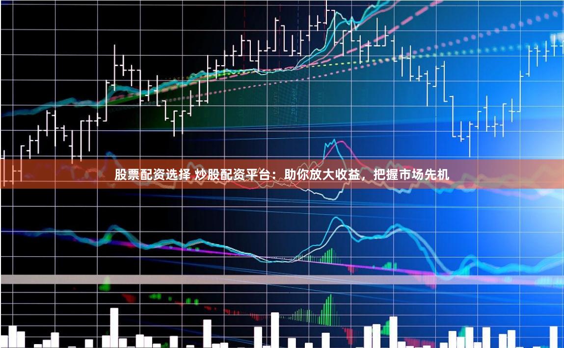 股票配资选择 炒股配资平台：助你放大收益，把握市场先机