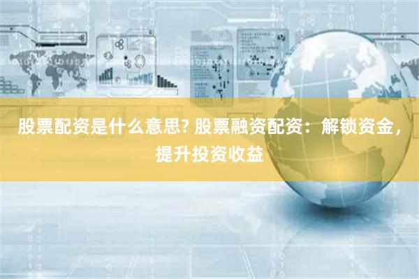 股票配资是什么意思? 股票融资配资：解锁资金，提升投资收益