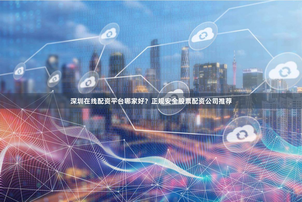 深圳在线配资平台哪家好？正规安全股票配资公司推荐