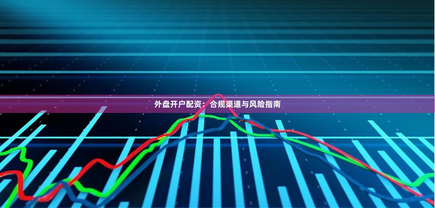 外盘开户配资：合规渠道与风险指南